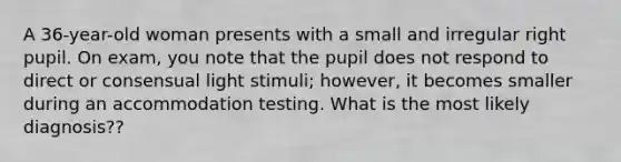 A 36-year-old woman presents with a small and irregular right pupil. On exam, you note that the pupil does not respond to direct or consensual light stimuli; however, it becomes smaller during an accommodation testing. What is the most likely diagnosis??