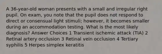 A 36-year-old woman presents with a small and irregular right pupil. On exam, you note that the pupil does not respond to direct or consensual light stimuli; however, it becomes smaller during an accommodation testing. What is the most likely diagnosis? Answer Choices 1 Transient ischemic attack (TIA) 2 Retinal artery occlusion 3 Retinal vein occlusion 4 Tertiary syphilis 5 Herpes simplex keratitis