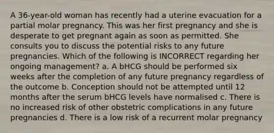 A 36-year-old woman has recently had a uterine evacuation for a partial molar pregnancy. This was her first pregnancy and she is desperate to get pregnant again as soon as permitted. She consults you to discuss the potential risks to any future pregnancies. Which of the following is INCORRECT regarding her ongoing management? a. A bHCG should be performed six weeks after the completion of any future pregnancy regardless of the outcome b. Conception should not be attempted until 12 months after the serum bHCG levels have normalised c. There is no increased risk of other obstetric complications in any future pregnancies d. There is a low risk of a recurrent molar pregnancy