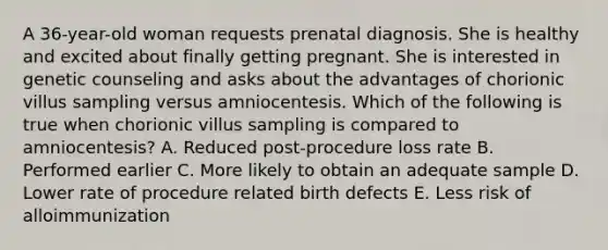 A 36-year-old woman requests prenatal diagnosis. She is healthy and excited about finally getting pregnant. She is interested in genetic counseling and asks about the advantages of chorionic villus sampling versus amniocentesis. Which of the following is true when chorionic villus sampling is compared to amniocentesis? A. Reduced post-procedure loss rate B. Performed earlier C. More likely to obtain an adequate sample D. Lower rate of procedure related birth defects E. Less risk of alloimmunization