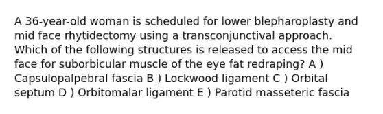A 36-year-old woman is scheduled for lower blepharoplasty and mid face rhytidectomy using a transconjunctival approach. Which of the following structures is released to access the mid face for suborbicular muscle of the eye fat redraping? A ) Capsulopalpebral fascia B ) Lockwood ligament C ) Orbital septum D ) Orbitomalar ligament E ) Parotid masseteric fascia