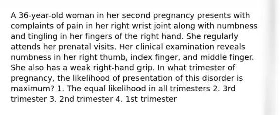 A 36-year-old woman in her second pregnancy presents with complaints of pain in her right wrist joint along with numbness and tingling in her fingers of the right hand. She regularly attends her prenatal visits. Her clinical examination reveals numbness in her right thumb, index finger, and middle finger. She also has a weak right-hand grip. In what trimester of pregnancy, the likelihood of presentation of this disorder is maximum? 1. The equal likelihood in all trimesters 2. 3rd trimester 3. 2nd trimester 4. 1st trimester