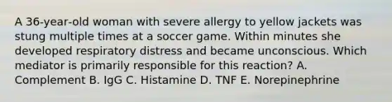 A 36‐year‐old woman with severe allergy to yellow jackets was stung multiple times at a soccer game. Within minutes she developed respiratory distress and became unconscious. Which mediator is primarily responsible for this reaction? A. Complement B. IgG C. Histamine D. TNF E. Norepinephrine