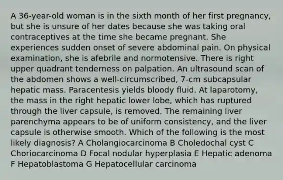 A 36-year-old woman is in the sixth month of her first pregnancy, but she is unsure of her dates because she was taking oral contraceptives at the time she became pregnant. She experiences sudden onset of severe abdominal pain. On physical examination, she is afebrile and normotensive. There is right upper quadrant tenderness on palpation. An ultrasound scan of the abdomen shows a well-circumscribed, 7-cm subcapsular hepatic mass. Paracentesis yields bloody fluid. At laparotomy, the mass in the right hepatic lower lobe, which has ruptured through the liver capsule, is removed. The remaining liver parenchyma appears to be of uniform consistency, and the liver capsule is otherwise smooth. Which of the following is the most likely diagnosis? A Cholangiocarcinoma B Choledochal cyst C Choriocarcinoma D Focal nodular hyperplasia E Hepatic adenoma F Hepatoblastoma G Hepatocellular carcinoma