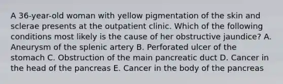 A 36-year-old woman with yellow pigmentation of the skin and sclerae presents at the outpatient clinic. Which of the following conditions most likely is the cause of her obstructive jaundice? A. Aneurysm of the splenic artery B. Perforated ulcer of the stomach C. Obstruction of the main pancreatic duct D. Cancer in the head of the pancreas E. Cancer in the body of the pancreas