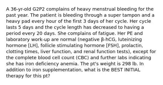 A 36-yr-old G2P2 complains of heavy menstrual bleeding for the past year. The patient is bleeding through a super tampon and a heavy pad every hour of the first 3 days of her cycle. Her cycle lasts 5 days and the cycle length has decreased to having a period every 20 days. She complains of fatigue. Her PE and laboratory work-up are normal (negative β-hCG, luteinizing hormone [LH], follicle stimulating hormone [FSH], prolactin, clotting times, liver function, and renal function tests), except for the complete blood cell count (CBC) and further labs indicating she has iron deficiency anemia. The pt's weight is 298 lb. In addition to iron supplementation, what is the BEST INITIAL therapy for this pt?