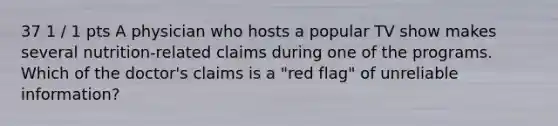 37 1 / 1 pts A physician who hosts a popular TV show makes several nutrition-related claims during one of the programs. Which of the doctor's claims is a "red flag" of unreliable information?