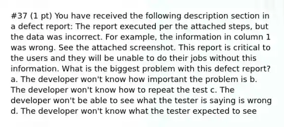 #37 (1 pt) You have received the following description section in a defect report: The report executed per the attached steps, but the data was incorrect. For example, the information in column 1 was wrong. See the attached screenshot. This report is critical to the users and they will be unable to do their jobs without this information. What is the biggest problem with this defect report? a. The developer won't know how important the problem is b. The developer won't know how to repeat the test c. The developer won't be able to see what the tester is saying is wrong d. The developer won't know what the tester expected to see