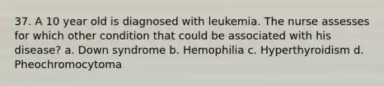 37. A 10 year old is diagnosed with leukemia. The nurse assesses for which other condition that could be associated with his disease? a. Down syndrome b. Hemophilia c. Hyperthyroidism d. Pheochromocytoma