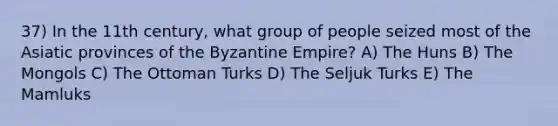 37) In the 11th century, what group of people seized most of the Asiatic provinces of the Byzantine Empire? A) The Huns B) The Mongols C) The Ottoman Turks D) The Seljuk Turks E) The Mamluks