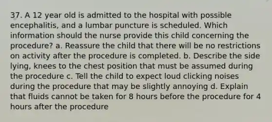 37. A 12 year old is admitted to the hospital with possible encephalitis, and a lumbar puncture is scheduled. Which information should the nurse provide this child concerning the procedure? a. Reassure the child that there will be no restrictions on activity after the procedure is completed. b. Describe the side lying, knees to the chest position that must be assumed during the procedure c. Tell the child to expect loud clicking noises during the procedure that may be slightly annoying d. Explain that fluids cannot be taken for 8 hours before the procedure for 4 hours after the procedure