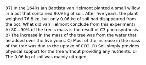 37) In the 1640s Jan Baptista van Helmont planted a small willow in a pot that contained 90.9 kg of soil. After five years, the plant weighed 76.8 kg, but only 0.06 kg of soil had disappeared from the pot. What did van Helmont conclude from this experiment? A) 80—90% of the tree's mass is the result of C3 photosynthesis. B) The increase in the mass of the tree was from the water that he added over the five years. C) Most of the increase in the mass of the tree was due to the uptake of CO2. D) Soil simply provides physical support for the tree without providing any nutrients. E) The 0.06 kg of soil was mainly nitrogen.