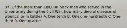 37. Of the more than 180,000 black men who served in the Union army during the Civil War, how many died of disease, of wounds, or in battle? A. One-tenth B. One one-hundredth C. One-third D. One-quarter