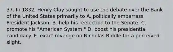 37. In 1832, Henry Clay sought to use the debate over the Bank of the United States primarily to A. politically embarrass President Jackson. B. help his reelection to the Senate. C. promote his "American System." D. boost his presidential candidacy. E. exact revenge on Nicholas Biddle for a perceived slight.