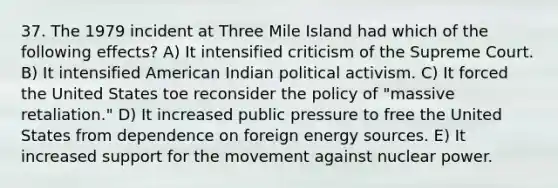 37. The 1979 incident at Three Mile Island had which of the following effects? A) It intensified criticism of the Supreme Court. B) It intensified American Indian political activism. C) It forced the United States toe reconsider the policy of "massive retaliation." D) It increased public pressure to free the United States from dependence on foreign energy sources. E) It increased support for the movement against nuclear power.