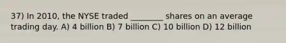 37) In 2010, the NYSE traded ________ shares on an average trading day. A) 4 billion B) 7 billion C) 10 billion D) 12 billion