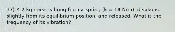 37) A 2-kg mass is hung from a spring (k = 18 N/m), displaced slightly from its equilibrium position, and released. What is the frequency of its vibration?