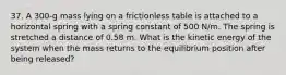 37. A 300-g mass lying on a frictionless table is attached to a horizontal spring with a spring constant of 500 N/m. The spring is stretched a distance of 0.58 m. What is the kinetic energy of the system when the mass returns to the equilibrium position after being released?