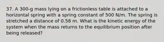 37. A 300-g mass lying on a frictionless table is attached to a horizontal spring with a spring constant of 500 N/m. The spring is stretched a distance of 0.58 m. What is the kinetic energy of the system when the mass returns to the equilibrium position after being released?