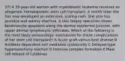 37) A 35-year-old woman with myeloblastic leukemia received an allogeneic hematopoietic stem cell transplant. A month later she has now developed an extensive, scaling rash. She also has jaundice and watery diarrhea. A skin biopsy specimen shows keratinocyte apoptosis along the dermal-epidermal junction, with upper dermal lymphocytic inﬁltrates. Which of the following is the most likely immunologic mechanism for these complications of her stem cell transplant? A Acute graft-versus-host disease B Antibody-dependent cell mediated cytotoxicity C Delayed-type hypersensitivity reaction D Immune complex formation E Mast cell release of cytokines