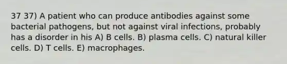 37 37) A patient who can produce antibodies against some bacterial pathogens, but not against viral infections, probably has a disorder in his A) B cells. B) plasma cells. C) natural killer cells. D) T cells. E) macrophages.