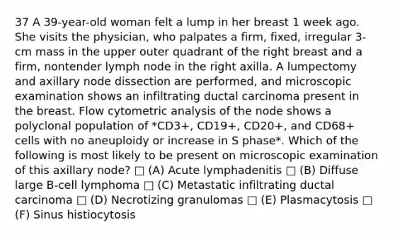 37 A 39-year-old woman felt a lump in her breast 1 week ago. She visits the physician, who palpates a firm, fixed, irregular 3-cm mass in the upper outer quadrant of the right breast and a firm, nontender lymph node in the right axilla. A lumpectomy and axillary node dissection are performed, and microscopic examination shows an infiltrating ductal carcinoma present in the breast. Flow cytometric analysis of the node shows a polyclonal population of *CD3+, CD19+, CD20+, and CD68+ cells with no aneuploidy or increase in S phase*. Which of the following is most likely to be present on microscopic examination of this axillary node? □ (A) Acute lymphadenitis □ (B) Diffuse large B-cell lymphoma □ (C) Metastatic infiltrating ductal carcinoma □ (D) Necrotizing granulomas □ (E) Plasmacytosis □ (F) Sinus histiocytosis