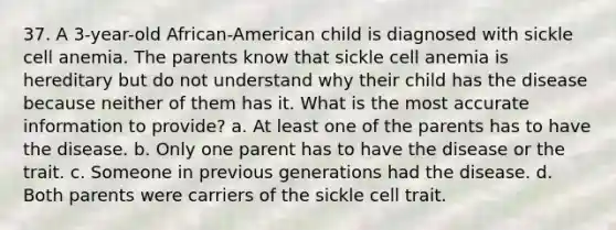 37. A 3-year-old African-American child is diagnosed with sickle cell anemia. The parents know that sickle cell anemia is hereditary but do not understand why their child has the disease because neither of them has it. What is the most accurate information to provide? a. At least one of the parents has to have the disease. b. Only one parent has to have the disease or the trait. c. Someone in previous generations had the disease. d. Both parents were carriers of the sickle cell trait.