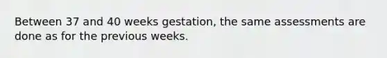 Between 37 and 40 weeks gestation, the same assessments are done as for the previous weeks.