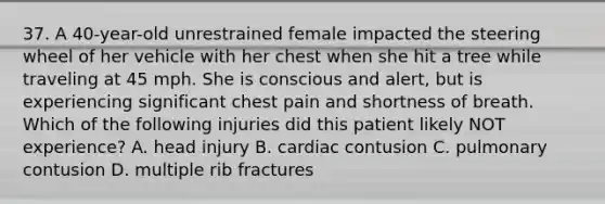 37. A 40-year-old unrestrained female impacted the steering wheel of her vehicle with her chest when she hit a tree while traveling at 45 mph. She is conscious and alert, but is experiencing significant chest pain and shortness of breath. Which of the following injuries did this patient likely NOT experience? A. head injury B. cardiac contusion C. pulmonary contusion D. multiple rib fractures