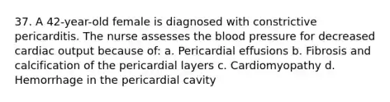 37. A 42-year-old female is diagnosed with constrictive pericarditis. The nurse assesses the blood pressure for decreased cardiac output because of: a. Pericardial effusions b. Fibrosis and calcification of the pericardial layers c. Cardiomyopathy d. Hemorrhage in the pericardial cavity