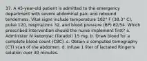 37. A 45-year-old patient is admitted to the emergency department with severe abdominal pain and rebound tenderness. Vital signs include temperature 102° F (38.3° C), pulse 120, respirations 32, and blood pressure (BP) 82/54. Which prescribed intervention should the nurse implement first? a. Administer IV ketorolac (Toradol) 15 mg. b. Draw blood for a complete blood count (CBC). c. Obtain a computed tomography (CT) scan of the abdomen. d. Infuse 1 liter of lactated Ringer's solution over 30 minutes.