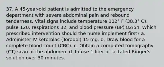 37. A 45-year-old patient is admitted to the emergency department with severe abdominal pain and rebound tenderness. Vital signs include temperature 102° F (38.3° C), pulse 120, respirations 32, and blood pressure (BP) 82/54. Which prescribed intervention should the nurse implement first? a. Administer IV ketorolac (Toradol) 15 mg. b. Draw blood for a complete blood count (CBC). c. Obtain a computed tomography (CT) scan of the abdomen. d. Infuse 1 liter of lactated Ringer's solution over 30 minutes.