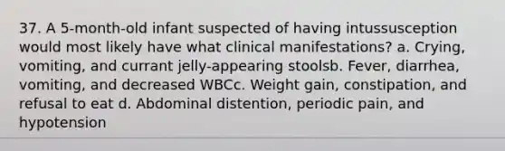 37. A 5-month-old infant suspected of having intussusception would most likely have what clinical manifestations? a. Crying, vomiting, and currant jelly-appearing stoolsb. Fever, diarrhea, vomiting, and decreased WBCc. Weight gain, constipation, and refusal to eat d. Abdominal distention, periodic pain, and hypotension