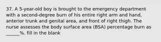 37. A 5-year-old boy is brought to the emergency department with a second-degree burn of his entire right arm and hand, anterior trunk and genital area, and front of right thigh. The nurse assesses the body surface area (BSA) percentage burn as ______%. fill in the blank