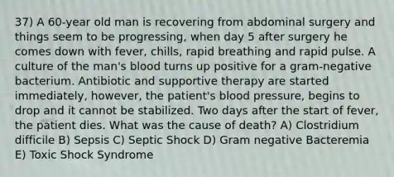 37) A 60-year old man is recovering from abdominal surgery and things seem to be progressing, when day 5 after surgery he comes down with fever, chills, rapid breathing and rapid pulse. A culture of the man's blood turns up positive for a gram-negative bacterium. Antibiotic and supportive therapy are started immediately, however, the patient's <a href='https://www.questionai.com/knowledge/kD0HacyPBr-blood-pressure' class='anchor-knowledge'>blood pressure</a>, begins to drop and it cannot be stabilized. Two days after the start of fever, the patient dies. What was the cause of death? A) Clostridium difficile B) Sepsis C) Septic Shock D) Gram negative Bacteremia E) Toxic Shock Syndrome