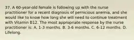 37. A 60-year-old female is following up with the nurse practitioner for a recent diagnosis of pernicious anemia, and she would like to know how long she will need to continue treatment with Vitamin B12. The most appropriate response by the nurse practitioner is: A. 1-3 months. B. 3-6 months. C. 6-12 months. D. Lifelong.