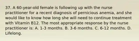 37. A 60-year-old female is following up with the nurse practitioner for a recent diagnosis of pernicious anemia, and she would like to know how long she will need to continue treatment with Vitamin B12. The most appropriate response by the nurse practitioner is: A. 1-3 months. B. 3-6 months. C. 6-12 months. D. Lifelong.