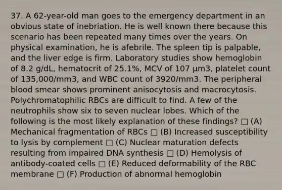 37. A 62-year-old man goes to the emergency department in an obvious state of inebriation. He is well known there because this scenario has been repeated many times over the years. On physical examination, he is afebrile. The spleen tip is palpable, and the liver edge is firm. Laboratory studies show hemoglobin of 8.2 g/dL, hematocrit of 25.1%, MCV of 107 μm3, platelet count of 135,000/mm3, and WBC count of 3920/mm3. The peripheral blood smear shows prominent anisocytosis and macrocytosis. Polychromatophilic RBCs are difficult to find. A few of the neutrophils show six to seven nuclear lobes. Which of the following is the most likely explanation of these findings? □ (A) Mechanical fragmentation of RBCs □ (B) Increased susceptibility to lysis by complement □ (C) Nuclear maturation defects resulting from impaired DNA synthesis □ (D) Hemolysis of antibody-coated cells □ (E) Reduced deformability of the RBC membrane □ (F) Production of abnormal hemoglobin