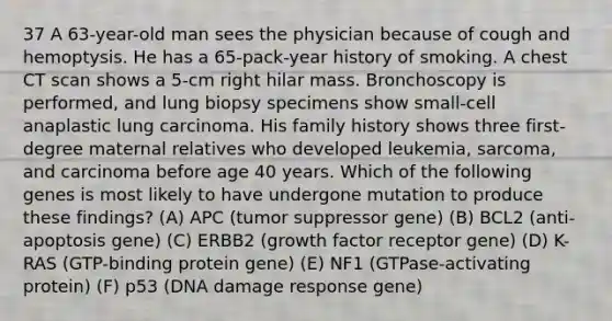 37 A 63-year-old man sees the physician because of cough and hemoptysis. He has a 65-pack-year history of smoking. A chest CT scan shows a 5-cm right hilar mass. Bronchoscopy is performed, and lung biopsy specimens show small-cell anaplastic lung carcinoma. His family history shows three first-degree maternal relatives who developed leukemia, sarcoma, and carcinoma before age 40 years. Which of the following genes is most likely to have undergone mutation to produce these findings? (A) APC (tumor suppressor gene) (B) BCL2 (anti-apoptosis gene) (C) ERBB2 (growth factor receptor gene) (D) K-RAS (GTP-binding protein gene) (E) NF1 (GTPase-activating protein) (F) p53 (DNA damage response gene)