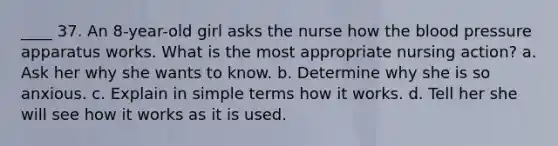 ____ 37. An 8-year-old girl asks the nurse how the blood pressure apparatus works. What is the most appropriate nursing action? a. Ask her why she wants to know. b. Determine why she is so anxious. c. Explain in simple terms how it works. d. Tell her she will see how it works as it is used.