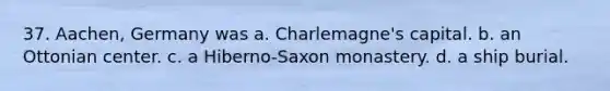 37. Aachen, Germany was a. Charlemagne's capital. b. an Ottonian center. c. a Hiberno-Saxon monastery. d. a ship burial.