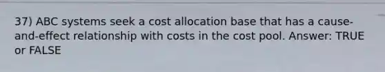 37) ABC systems seek a cost allocation base that has a cause-and-effect relationship with costs in the cost pool. Answer: TRUE or FALSE