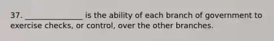 37. _______________ is the ability of each branch of government to exercise checks, or control, over the other branches.