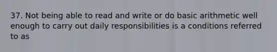 37. Not being able to read and write or do basic arithmetic well enough to carry out daily responsibilities is a conditions referred to as