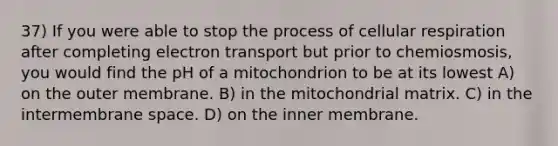 37) If you were able to stop the process of cellular respiration after completing electron transport but prior to chemiosmosis, you would find the pH of a mitochondrion to be at its lowest A) on the outer membrane. B) in the mitochondrial matrix. C) in the intermembrane space. D) on the inner membrane.