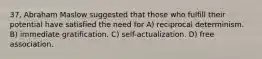 37. Abraham Maslow suggested that those who fulfill their potential have satisfied the need for A) reciprocal determinism. B) immediate gratification. C) self-actualization. D) free association.