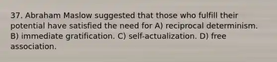 37. Abraham Maslow suggested that those who fulfill their potential have satisfied the need for A) reciprocal determinism. B) immediate gratification. C) self-actualization. D) free association.