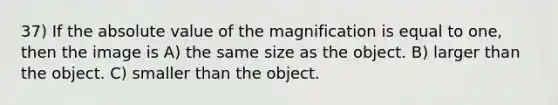 37) If the absolute value of the magnification is equal to one, then the image is A) the same size as the object. B) larger than the object. C) smaller than the object.