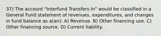 37) The account "Interfund Transfers In" would be classified in a General Fund statement of revenues, expenditures, and changes in fund balance as a(an): A) Revenue. B) Other financing use. C) Other financing source. D) Current liability.