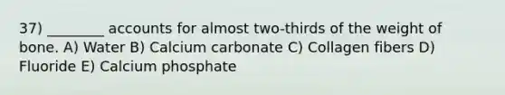 37) ________ accounts for almost two-thirds of the weight of bone. A) Water B) Calcium carbonate C) Collagen fibers D) Fluoride E) Calcium phosphate